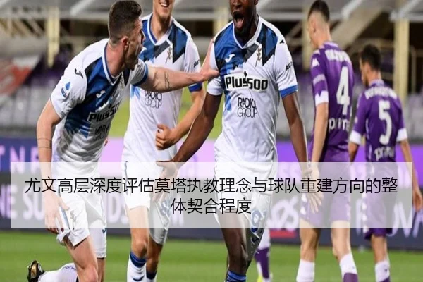 尤文高层深度评估莫塔执教理念与球队重建方向的整体契合程度