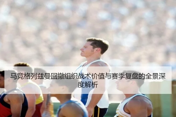 马竞格列兹曼回撤组织战术价值与赛季复盘的全景深度解析